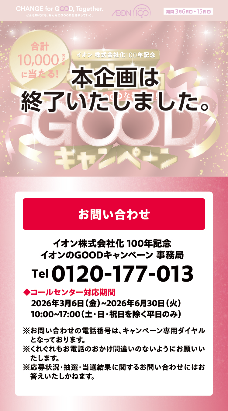 本企画は終了いたしました お問い合わせ イオン株式会社化100年記念イオンのGOODキャンペーン事務局 Tel 0120-177-013 ◆コールセンター対応期間2026年3月6日(金)~2026年6月30日(火)10:00~17:00(土·日·祝日を除く平日のみ) ※お問い合わせの電話番号は、キャンペーン専用ダイヤルとなっております。※くれぐれもお電話のおかけ間違いのないようにお願いいたします。※応募状況·抽選·当選結果に関するお問い合わせにはお答えいたしかねます。