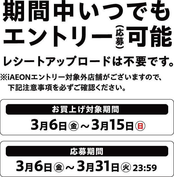 期間中いつでもエントリー可能 レシートアップロードは不要です。※iAEONエントリー対象外店舗がございますので、下記注意事項を必ずご確認ください。お買上げ対象期間 3月6日金~3月15日日 応募期間 3月6日金~3月31日エントリー火23:59