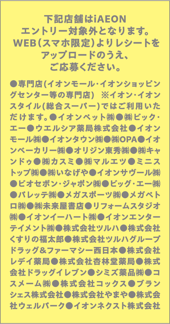 下記店舗はiAEONエントリー対象外となります。WEB(スマホ限定)よりレシートをアップロードのうえ、ご応募ください。