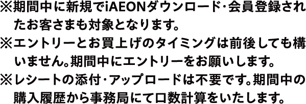 ※期間中に新規でiAEONダウンロード・会員登録されたお客さまも対象となります。※エントリーとお買上げのタイミングは前後しても構いません。期間中にエントリーをお願いします。※レシートの添付・アップロードは不要です。期間中の議入履歴から事務局にて口数計算をいたします