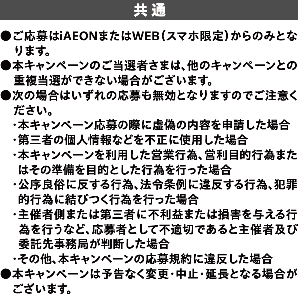 共通 ●ご応募はiAEONまたはWEB(スマホ限定)からのみとなります。本キャンペーンのご当選者さまは、他のキャンペーンとの重複当選ができない場合がございます。次の場合はいずれの応募も無効となりますのでご注意ください。 本キャンペーン応募の際に虚偽の内容を申請した場合·第三者の個人情報などを不正に使用した場合·本キャンペーンを利用した営業行為、営利目的行為またはその準備を目的とした行為を行った場合·公序良俗に反する行為、法令条例に違反する行為、犯罪的行為に結びつく行為を行った場合·主催者側または第三者に不利益または損害を与える行為を行うなど、応募者として不適切であると主催者及び委託先事務局が判断した場合·その他、本キャンペーンの応募規約に違反した場合 ●本キャンペーンは予告なく変更·中止·延長となる場合がございます