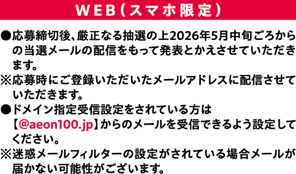 WEB(スマホ限定) ●応募締切後、厳正なる抽選の上2026年5月中旬ごろからの当選メールの配信をもって発表とかえさせていただきます。※応募時にご登録いただいたメールアドレスに配信させていただきます。ドメイン指定受信設定をされている方は 【@aeon100.jp】からのメールを受信できるよう設定してください。※迷惑メールフィルターの設定がされている場合メールが届かない可能性がこございます。