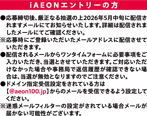 iAEONエントリーの方 ●応募締切後、厳正なる抽選の上2026年5月中旬に配信されますメールにてお知らせいたします。詳細は配信されましたメールにてご確認ください。※応募時にご登録いただいたメールアドレスに配信させていただきます。 ●配信されるメールからワンタイムフォームに必要事項をご入力いただき、当選とさせていただきます。ご対応いただけなかった場合や事務局で返信履歴が確認できない場合は、当選が無効となりますのでご注意ください。 ドメイン指定受信設定をされている方は【@aeon100.jp】からのメールを受信できるよう設定してください。※迷惑メールフィルターの設定がされている場合メールが届かない可能性がごさいます。