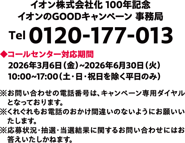 イオン株式会社化100年記念イオンのGOODキャンペーン事務局 Tel 0120-177-013 ◆コールセンター対応期間2026年3月6日(金)~2026年6月30日(火)10:00~17:00(土·日·祝日を除く平日のみ) ※お問い合わせの電話番号は、キャンペーン専用ダイヤルとなっております。※くれぐれもお電話のおかけ間違いのないようにお願いいたします。※応募状況·抽選·当選結果に関するお問い合わせにはお答えいたしかねます。