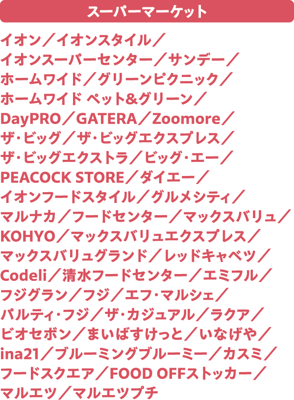 スーパーマーケット イオン／イオンスタイル／イオンスーパーセンター／サンデー／ホームワイド／グリーンピクニック／ホームワイド ペット＆グリーン／DayPRO／GATERA／Zoomore／ザ・ビッグ／ザ・ビッグエクスプレス／ザ・ビッグエクストラ／ビッグ・エー／PEACOCK STORE／ダイエー／イオンフードスタイル／グルメシティ／マルナカ／フードセンター／マックスバリュ／KOHYO／マックスバリュエクスプレス／マックスバリュグランド／レッドキャベツ／Codeli／清水フードセンター／エミフル／フジグラン／フジ／エフ・マルシェ／パルティ・フジ／ザ・カジュアル／ラクア／ビオセボン／まいばすけっと／いなげや／ina21／ブルーミングブルーミー／カスミ／フードスクエア／FOOD OFFストッカー／マルエツ／マルエツプチ