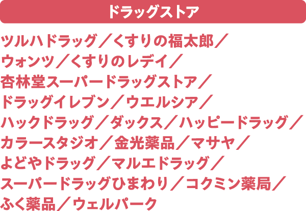 ドラッグストア ツルハドラッグ／くすりの福太郎／ウォンツ／くすりのレデイ／杏林堂スーパードラッグストア／ドラッグイレブン／ウエルシア／ハックドラッグ／ダックス／ハッピードラッグ／カラースタジオ／金光薬品／マサヤ／よどやドラッグ／マルエドラッグ／スーパードラッグひまわり／コクミン薬局／ふく薬品／ウェルパーク