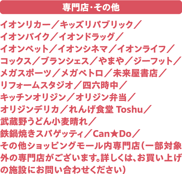 専門店・その他 イオンリカー／キッズリパブリック／イオンバイク／イオンドラッグ／イオンペット／イオンシネマ／イオンライフ／コックス／ブランシェス／やまや／ジーフット／メガスポーツ／メガペトロ／未来屋書店／リフォームスタジオ／四六時中／キッチンオリジン／オリジン弁当／オリジンデリカ／れんげ食堂Toshu／武蔵野うどん小麦晴れ／鉄鍋焼きスパゲッティ／Can★Do／その他ショッピングモール内専門店（一部対象外の専門店がございます。詳しくは、お買上げの施設にお問い合わせください）