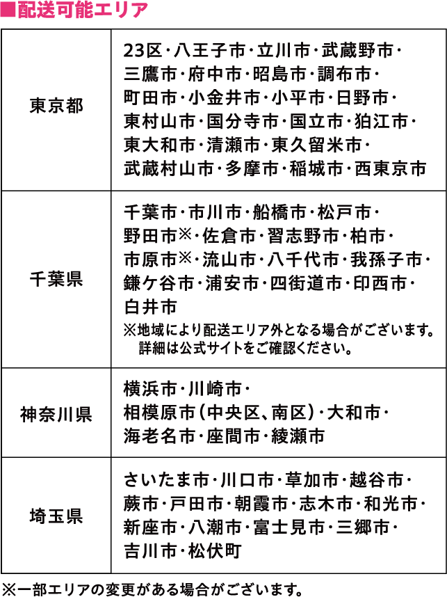 配送可能エリア東京都23区·八王子市·立川市·武蔵野市·三鷹市·府中市·昭島市·調布市·町田市·小金井市·小平市·日野市·東村山市·国分寺市·国立市·狛江市·東大和市·清瀬市·東久留米市·武蔵村山市·多摩市·稲城市·西東京市 千葉県千葉市·市川市·船橋市·松戸市·野田市 ※· 佐倉市·習志野市·柏市·市原市 ※· 流山市·八千代市·我孫子市·鎌ケ谷市·浦安市·四街道市·印西市·白井市※地域により配送エリア外となる場合がございます。詳細は公式サイトをご確認ください。 神奈川県横浜市·川崎市·相模原市(中央区、南区)·大和市·海老名市·座間市·綾瀬市 埼玉県さいたま市·川口市·草加市·越谷市·蕨市·戸田市·朝霞市·志木市·和光市·新座市·八潮市·富士見市·三郷市·吉川市·松伏町※一部エリアの変更がある場合がございます。
