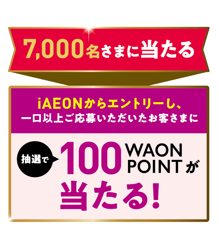 7,000名さまに当たる iAEONからエントリーし、一口以上ご応募いただいたお客さまに 抽選で100WAONPOINTが当たる!