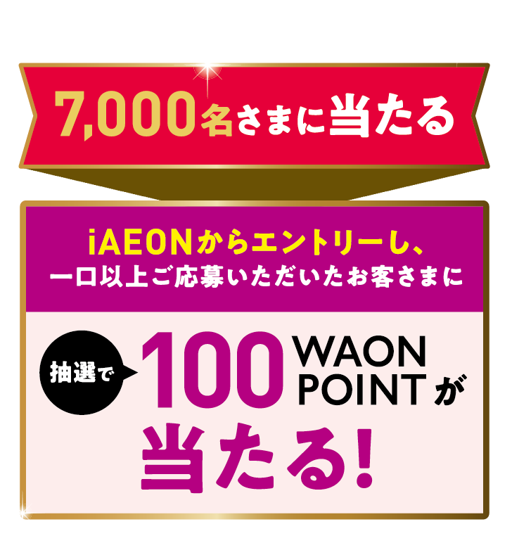 7,000名さまに当たる iAEONからエントリーし、一口以上ご応募いただいたお客さまに 抽選で100WAONPOINTが当たる!