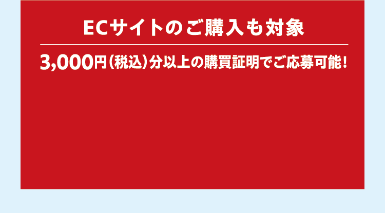 ECサイトのご購入も対象 3,000円（税込）分以上の購買証明でご応募可能！