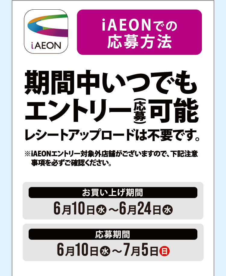 iAEONでの応募方法 期間中いつでもエントリー（応募）可能 レシートアップロードは不要です。お買い上げ期間 6月10日（水）～6月24日（水） 応募期間 6月10日（水）～7月5日（日）