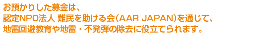 お預かりした募金は、認定NPO法人 難民を助ける会（AAR JAPAN）を通じて、地雷回避教育や地雷・不発弾の除去に役立てられます。