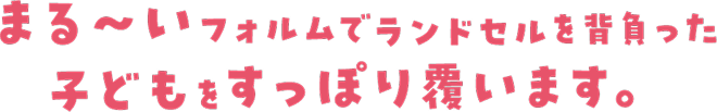 まる〜いフォルムでランドセルを背負った子どもをすっぽり覆います。