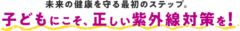 未来の健康を守る最初のステップ。子どもにこそ、正しい紫外線対策を！