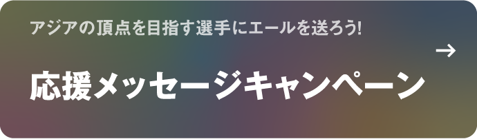 アジアの頂点を目指す選手にエールを送ろう！ 応援メッセージキャンペーン