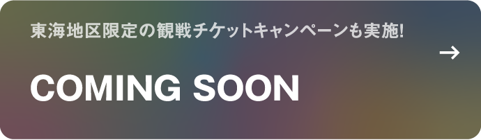 東海地区限定の観戦チケットキャンペーンも実施！ COMING SOON