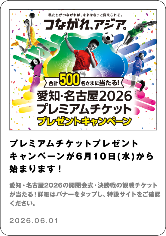 プレミアムチケットプレゼントキャンペーンが6月10日(水)から始まります！ 愛知・名古屋2026の開閉会式・決勝戦の観戦チケットが当たる！詳細はバナーをタップし、特設サイトをご確認ください。 2026.06.01