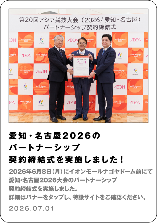 愛知・名古屋2026のパートナーシップ契約締結式を実施しました！ 2026年6月8日（月）にイオンモールナゴヤドーム前にて 愛知・名古屋2026大会のパートナーシップ契約締結式を実施しました。 詳細はバナーをタップし、特設サイトをご確認ください。 2026.07.01