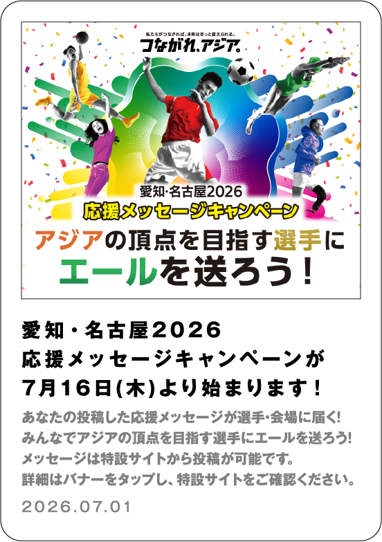 愛知・名古屋2026 応援メッセージキャンペーンが7月16日(木)より始まります！　 あなたの投稿した応援メッセージが選手・会場に届く！ みんなでアジアの頂点を目指す選手にエールを送ろう！ メッセージは特設サイトから投稿が可能です。 詳細はバナーをタップし、特設サイトをご確認ください。 2026.07.01