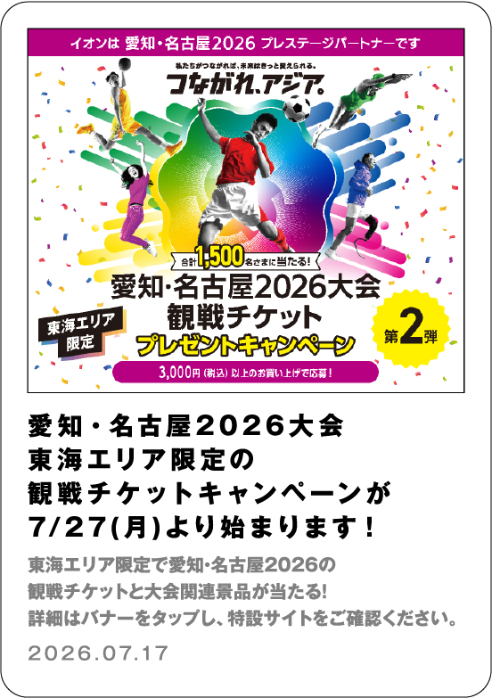 愛知・名古屋2026大会 東海エリア限定の観戦チケットキャンペーンが７／２７（月）より始まります！ 東海エリア限定で愛知・名古屋2026の観戦チケットと大会関連景品が当たる！ 詳細はバナーをタップし、特設サイトをご確認ください。 2026.07.17