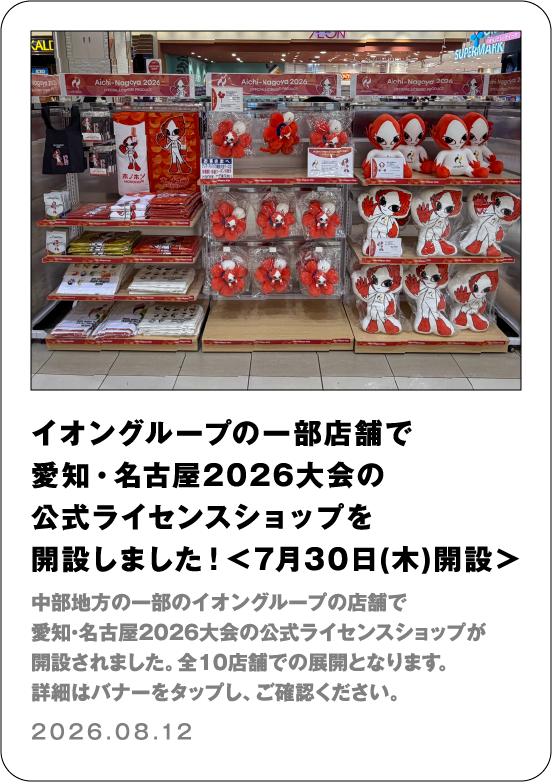 イオングループの一部店舗で愛知・名古屋2026大会の公式ライセンスショップを開設しました！＜7月30日（木）開設＞ 中部地方の一部イオングループの店舗で愛知・名古屋2026大会の公式ライセンスショップが開設されました。全10店舗での展開となります。詳細はバナーをタップし、ご確認ください。 2026.08.12