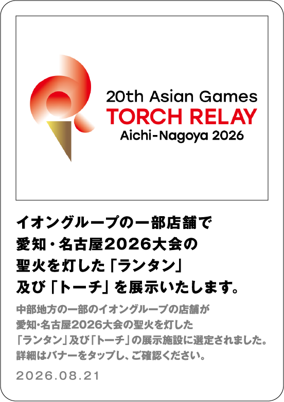 イオングループの一部店舗で愛知・名古屋2026大会の聖火を灯した「ランタン」及び「トーチ」を展示いたします。 中部地方の一部のイオングループの店舗が愛知・名古屋2026大会の聖火を灯した「ランタン」及び「トーチ」の展示施設に選定されました。詳細はバナーをタップし、ご確認ください 2026.08.21