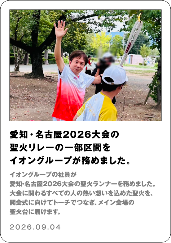 愛知・名古屋2026大会の聖火リレーの一部区間をイオングループが務めました。 イオングループの社員が愛知・名古屋2026大会の聖火ランナーを務めました。大会に関わる全ての人の熱い想いを込めた聖火を、開会式に向けてトーチでつなぎ、メイン会場の聖火台に届けます。