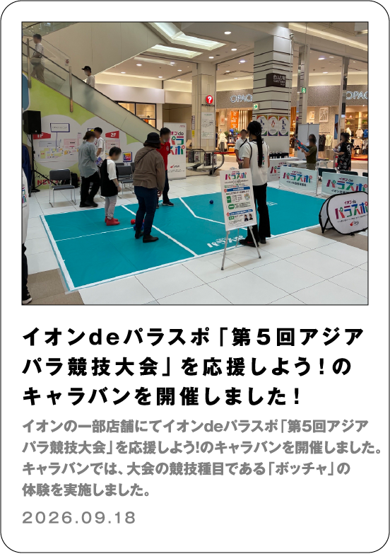 イオンdeパラスポ「第５回アジアパラ競技大会」を応援しよう！のキャラバンを開催しました！ イオンの一部店舗にてイオンdeパラスポ「第５回アジアパラ競技大会」を応援しよう！のキャラバンを開催しました。キャラバンでは、大会の競技種目である「ボッチャ」の体験を実施しました。 2026.09.18