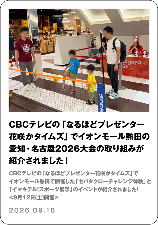 CBCテレビの「なるほどプレゼンター花咲かタイムズ」でイオンモール熱田の愛知・名古屋2026大会の取り組みが紹介されました！ CBCテレビの「なるほどプレゼンター花咲かタイムズ」でイオンモール熱田で開催した「セパタクローチャレンジ体験」と「イマキテル！スポーツ展示」のイベントが紹介されました！＜9月12日(土)開催＞ 2026.09.18