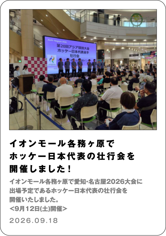 イオンモール各務ヶ原でホッケー日本代表の壮行会を開催しました！ イオンモール各務ヶ原で愛知・名古屋2026大会に出場予定であるホッケー日本代表の壮行会を開催いたしました。＜9月12日(土)開催＞ 2026.09.18