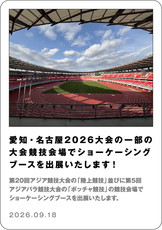 愛知・名古屋2026大会の一部の大会競技会場でショーケーシングブースを出展いたします！ 第20回アジア競技大会の「陸上競技」並びに第5回アジアパラ競技大会の「ボッチャ競技」の競技会場でショーケーシングブースを出展いたします。 2026.09.18