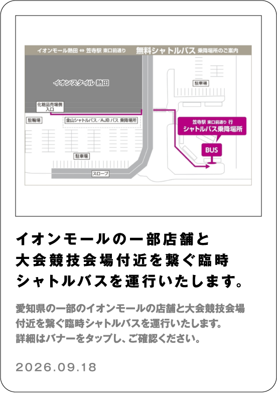 イオンモールの一部店舗と大会競技会場付近を繋ぐ臨時シャトルバスを運行いたします。 愛知県の一部のイオンモールの店舗と大会競技会場付近を繋ぐ臨時シャトルバスを運行いたします。詳細はバナーをタップし、ご確認ください。 2026.09.18