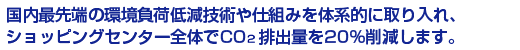 国内最先端の環境負荷低減技術や仕組みを体系的に取り入れ、ショッピングセンター全体でCO2排出量を20%削減します｡