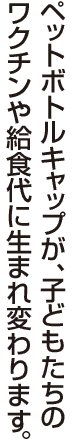 ペットボトルキャップが、子どもたちのワクチンや給食代に生まれ変わります。