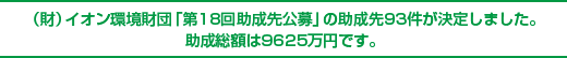 （財）イオン環境財団 「第18回助成先公募」の助成先93件が決定しました。助成総額は9625万円です。