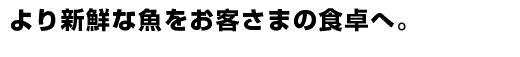 より新鮮な魚をお客さまの食卓へ。