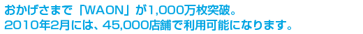 おかげさまで「WAON」が1,000万枚突破。2010年2月には、45,000店舗で利用可能になります。