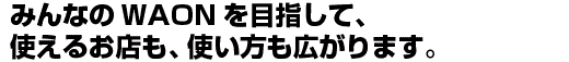 みんなのWAONを目指して、使えるお店も、使い方も広がります。