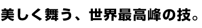 美しく舞う、世界最高峰の技。