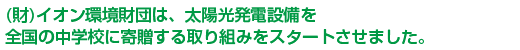 （財）イオン環境財団は、太陽光発電設備を全国の中学校に寄贈する取り組みをスタートさせました。