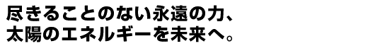 尽きることのない永遠の力、太陽のエネルギーを未来へ。