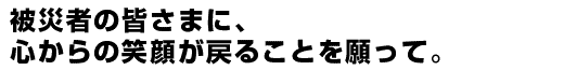 被災者の皆さまに、心からの笑顔が戻ることを願って。