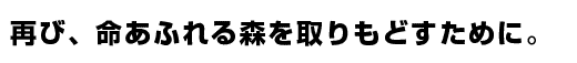 再び、命あふれる森を取りもどすために。