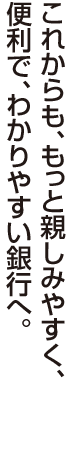 これからも、もっと親しみやすく、便利で、わかりやすい銀行へ。