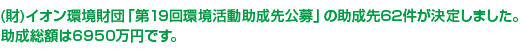 （財）イオン環境財団「第19回環境活動助成先公募」の助成先62件が決定しました。助成総額は6950万円です。