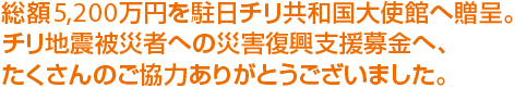 総額5,200万円を駐日チリ共和国大使館へ贈呈。チリ地震被災者への災害復興支援募金へ、たくさんのご協力ありがとうございました。