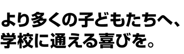 より多くの子どもたちへ、学校に通える喜びを。