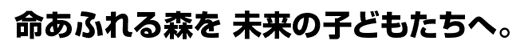 命あふれる森を 未来の子どもたちへ。