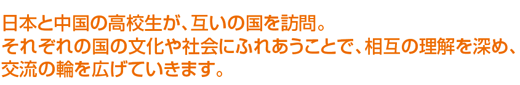 日本と中国の高校生が、互いの国を訪問。それぞれの国の文化や社会にふれあうことで、相互の理解を深め、交流の輪を広げていきます。